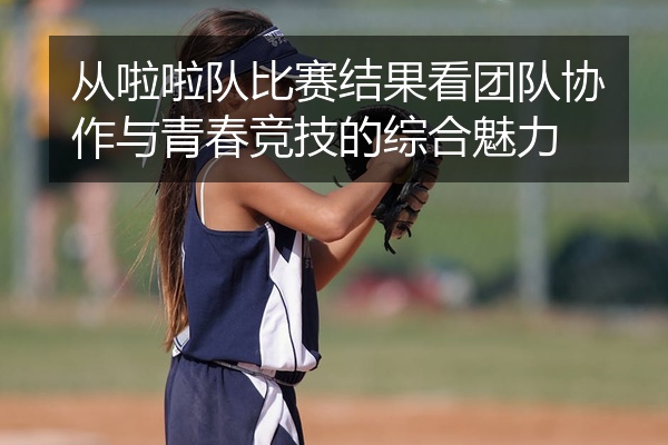 从啦啦队比赛结果看团队协作与青春竞技的综合魅力