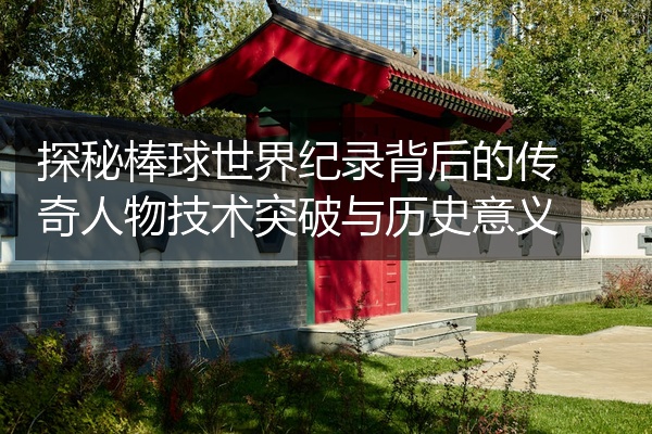 探秘棒球世界纪录背后的传奇人物技术突破与历史意义